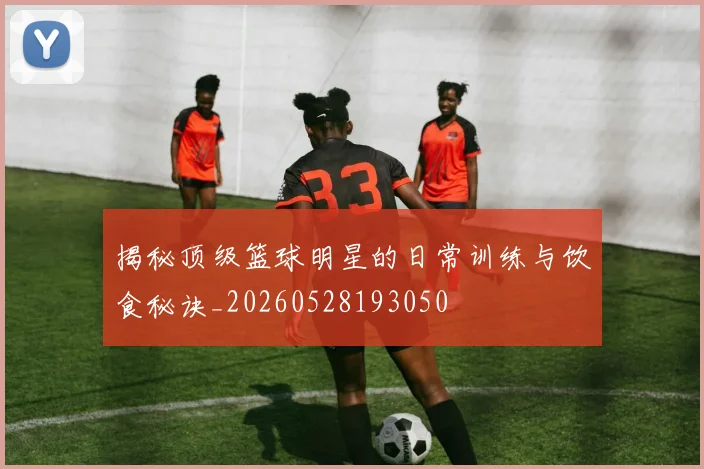 揭秘顶级篮球明星的日常训练与饮食秘诀_20260528193050