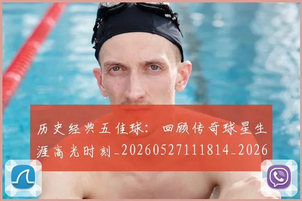 历史经典五佳球：回顾传奇球星生涯高光时刻_20260527111814_20260703221257