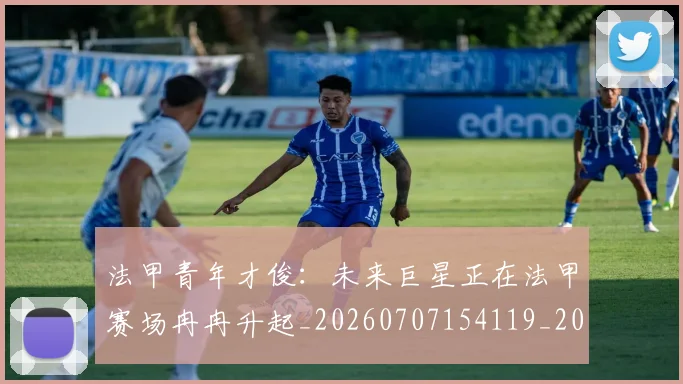 法甲青年才俊:未来巨星正在法甲赛场冉冉升起_20260707154119_20260801173432