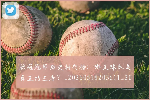 欧冠冠军历史排行榜:哪支球队是真正的王者?_20260518203611_20260707150315_20260801180043