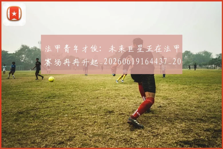 法甲青年才俊:未来巨星正在法甲赛场冉冉升起_20260619164437_20260801173430