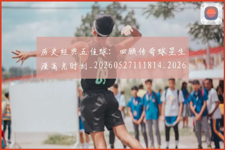历史经典五佳球：回顾传奇球星生涯高光时刻_20260527111814_20260703221257