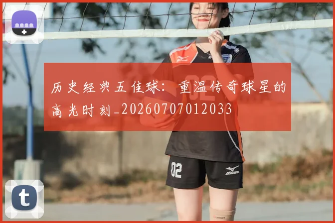 历史经典五佳球：重温传奇球星的高光时刻_20260707012033