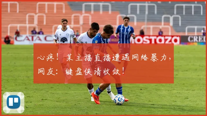 心疼！某主播直播遭遇网络暴力，网友：键盘侠请收敛！