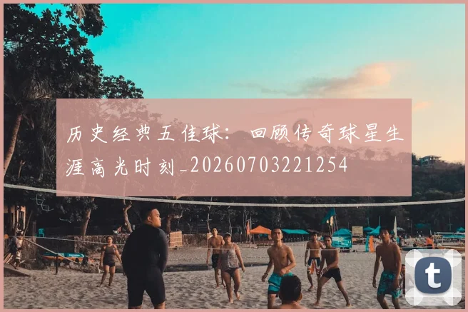 历史经典五佳球：回顾传奇球星生涯高光时刻_20260703221254